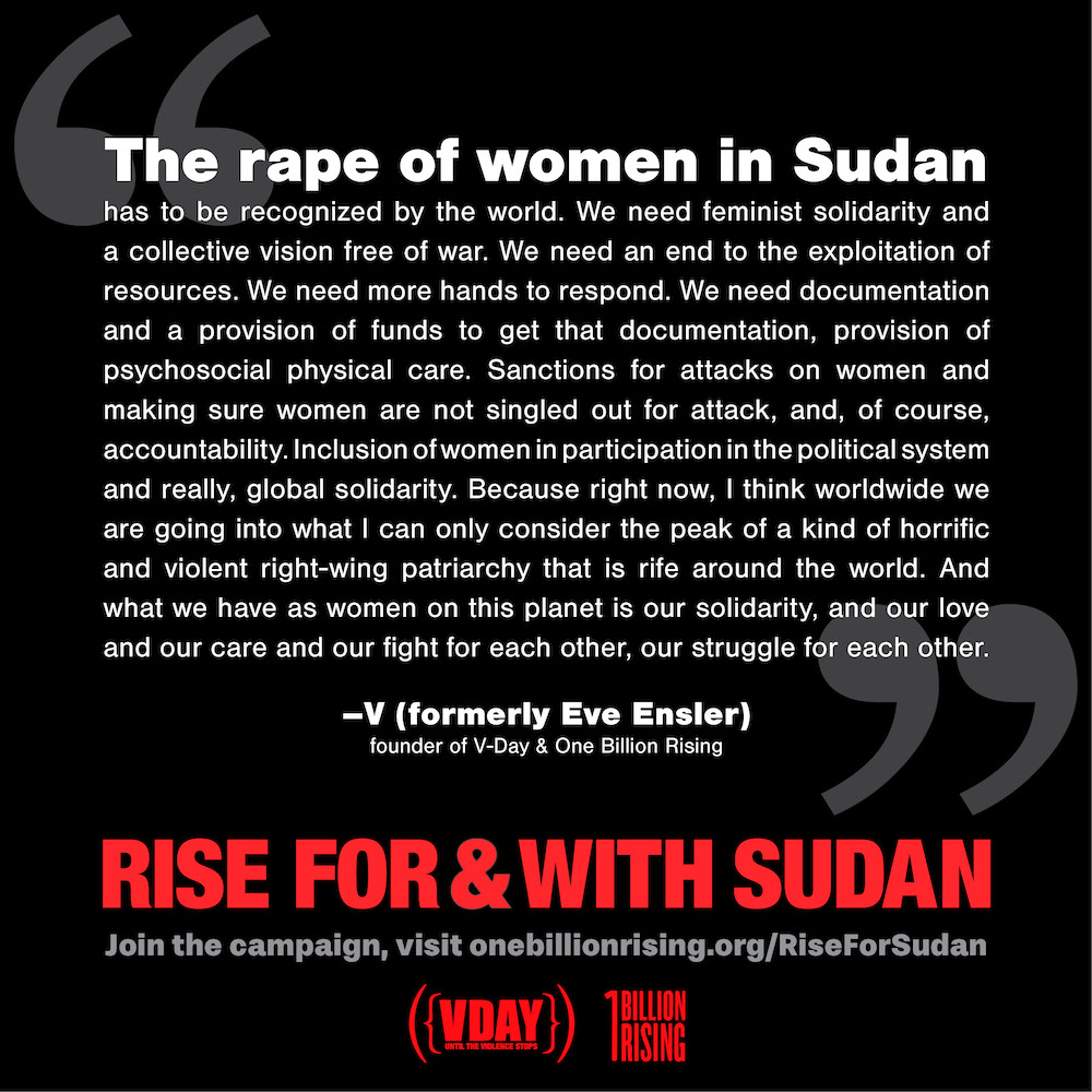 The rape of women in Sudan has to be recognized by the world. We need feminist solidarity and a collective vision free of war. We need an end to the exploitation of resources. We need more hands to respond. We need documentation and a provision of funds to get that documentation, provision of psychosocial physical care. Sanctions for attacks on women and making sure women are not singled out for attack, and, of course, accountability. Inclusion of women in participation in the political system and really, global solidarity. Because right now, I think worldwide we are going into what I can only consider the peak of a kind of horrific and violent right-wing patriarchy that is rife around the world. And what we have as women on this planet is our solidarity, and our love and our care and our fight for each other, our struggle for each other. - V (formerly Eve Ensler), founder of V-Day & One Billion Rising