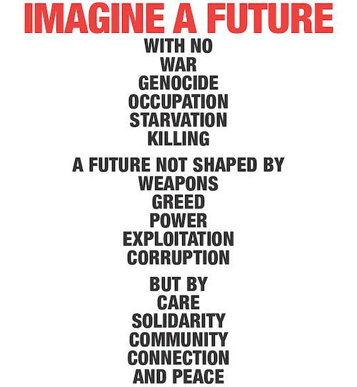 IMAGINE A FUTURE with no war genocide occupation starvation killing. A future not shaped by weapons greed power exploitation corruption But by care solidarity community connection and peace.