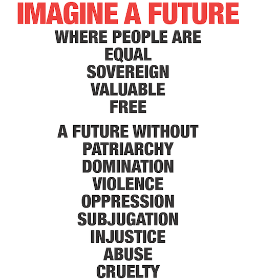 IMAGINE A FUTURE where people are equal sovereign valuable free. A future without patriarchy domination violence oppression subjugation injustice abuse cruelty