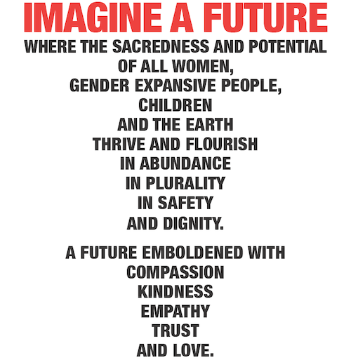 IMAGINE A FUTURE where the sacredness and potential of all women, gender expansive people, children and the earth thrive and flourish in abundance in plurality in safety and dignity. A future emboldened with compassion kindness empathy trust and love.