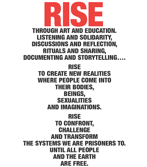 RISE Through art and education. Listening and solidarity, discussions and reflection, rituals and sharing, documenting and storytelling… RISE To create new realities where people come into their bodies, beings, sexualities and imaginations. RISE To confront, challenge and transform the systems we are prisoners to. Until all people and the earth are FREE.